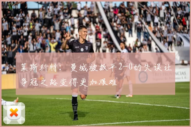 莱斯科特：曼城被扳平2-0的失误让争冠之路变得更加艰难