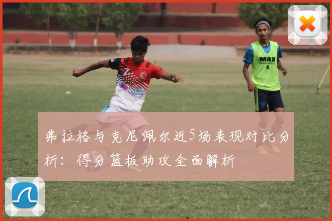 弗拉格与克尼佩尔近5场表现对比分析：得分篮板助攻全面解析