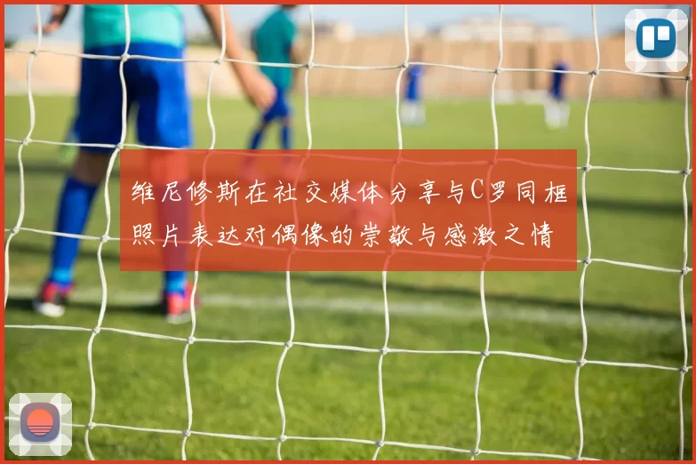 维尼修斯在社交媒体分享与C罗同框照片表达对偶像的崇敬与感激之情