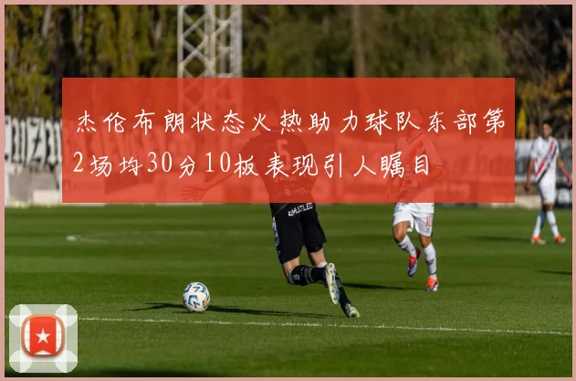 杰伦布朗状态火热助力球队东部第2场均30分10板表现引人瞩目