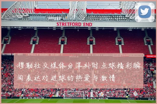 穆勒社交媒体分享补时点球精彩瞬间表达对进球的热爱与激情
