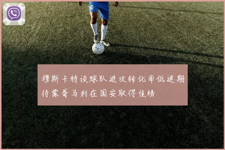 穆斯卡特谈球队进攻转化率低迷期待蒙哥马利在国安取得佳绩