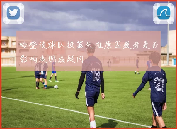 哈登谈球队投篮失准原因疲劳是否影响表现成疑问
