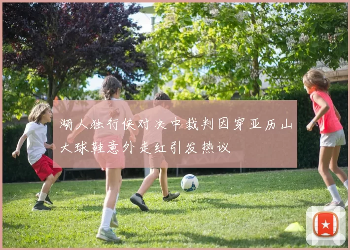 湖人独行侠对决中裁判因穿亚历山大球鞋意外走红引发热议