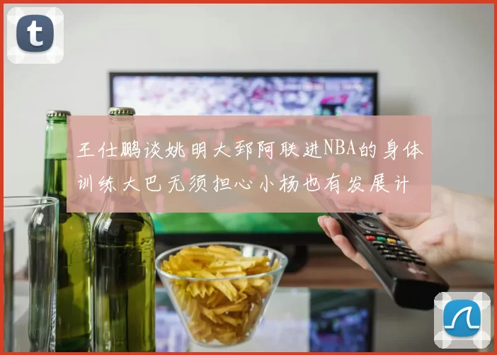 王仕鹏谈姚明大郅阿联进NBA的身体训练大巴无须担心小杨也有发展计划