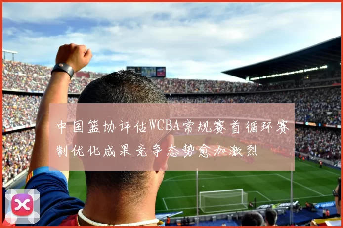 中国篮协评估WCBA常规赛首循环赛制优化成果竞争态势愈加激烈