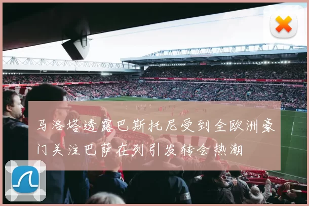 马洛塔透露巴斯托尼受到全欧洲豪门关注巴萨在列引发转会热潮