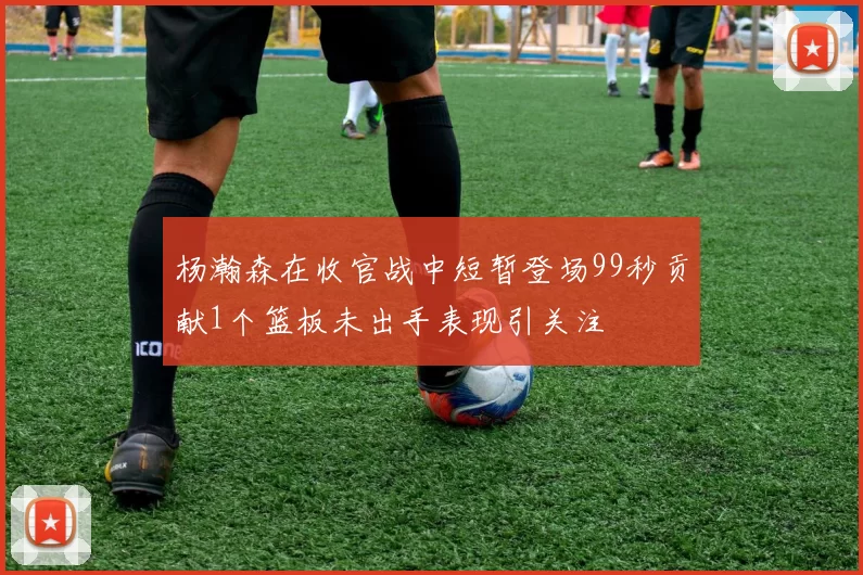杨瀚森在收官战中短暂登场99秒贡献1个篮板未出手表现引关注