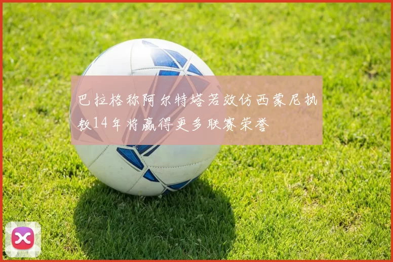 巴拉格称阿尔特塔若效仿西蒙尼执教14年将赢得更多联赛荣誉
