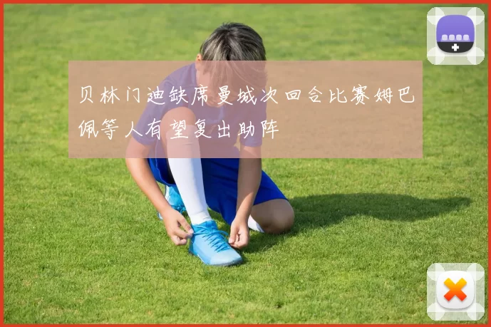 贝林门迪缺席曼城次回合比赛姆巴佩等人有望复出助阵