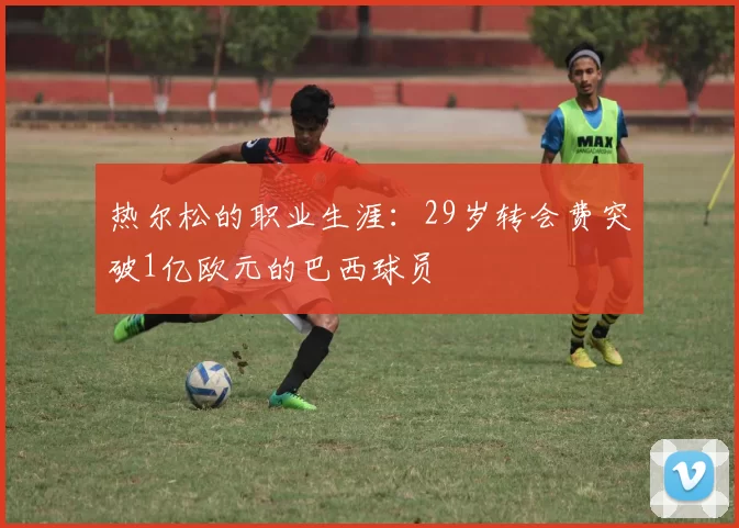热尔松的职业生涯：29岁转会费突破1亿欧元的巴西球员