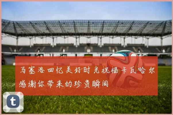 马塞洛回忆美好时光祝福卡瓦哈尔感谢你带来的珍贵瞬间