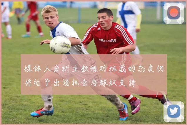 媒体人分析主教练对林葳的态度仍将给予出场机会与球权支持