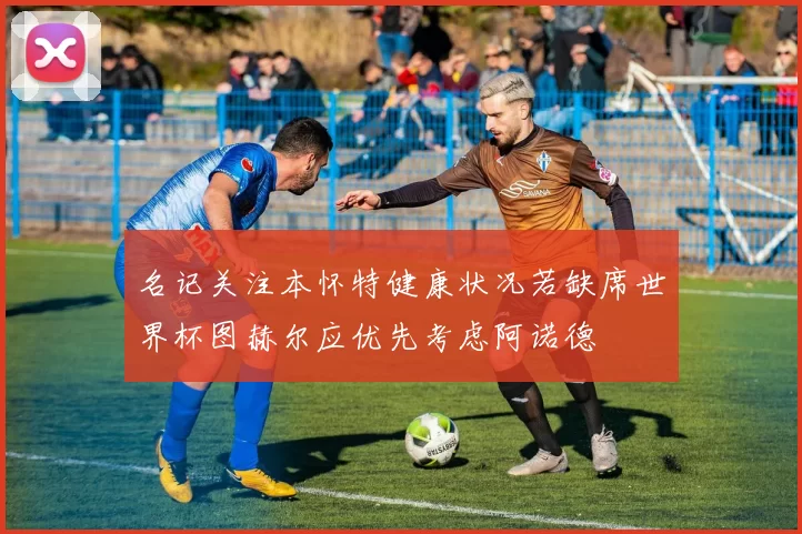 名记关注本怀特健康状况若缺席世界杯图赫尔应优先考虑阿诺德