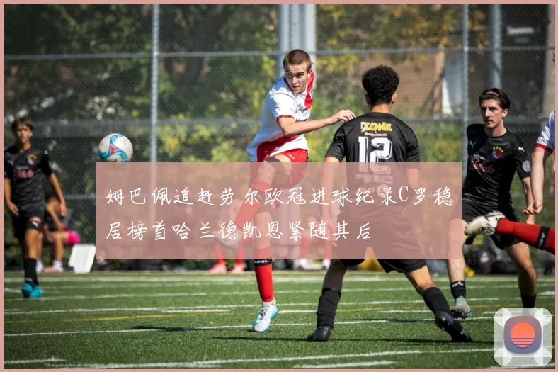 姆巴佩追赶劳尔欧冠进球纪录C罗稳居榜首哈兰德凯恩紧随其后