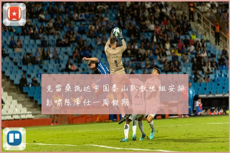 克雷桑抵达中国泰山队教练组安排彭啸陈泽仕一周假期