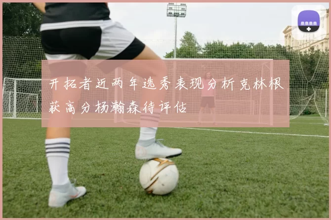 开拓者近两年选秀表现分析克林根获高分杨瀚森待评估
