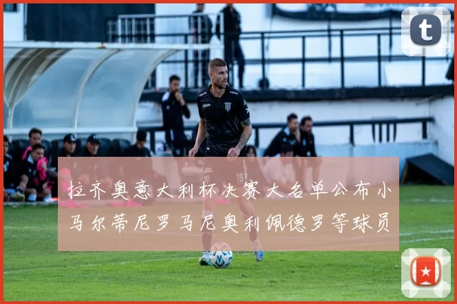 拉齐奥意大利杯决赛大名单公布小马尔蒂尼罗马尼奥利佩德罗等球员入选