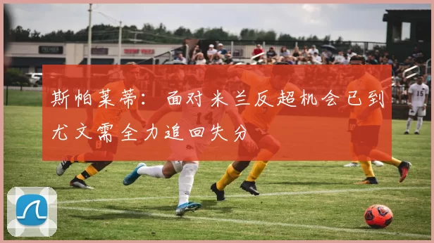 斯帕莱蒂：面对米兰反超机会已到尤文需全力追回失分